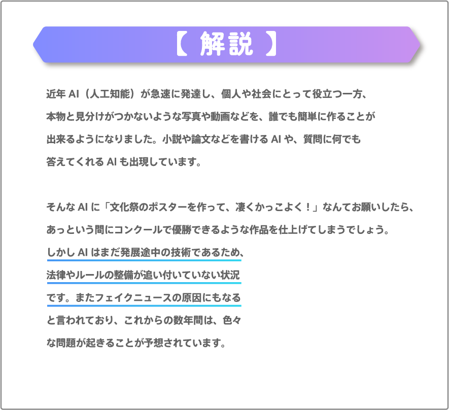 近年AI（人工知能）が急速に発達し、個人や社会にとって役立つ一方、本物と見分けがつかないような写真や動画などを、誰でも簡単に作ることが出来るようになりました。小説や論文などを書けるAIや、質問に何でも答えてくれるAIも出現しています。そんなAIに「文化祭のポスターを作って、凄くかっこよく！」なんてお願いしたら、あっという間にコンクールで優勝できるような作品を仕上げてしまうでしょう。しかしAIはまだ発展途中の技術であるため、法律やルールの整備が追い付いていない状況です。またフェイクニュースの原因にもなると言われており、これからの数年間は、色々な問題が起きることが予想されています。