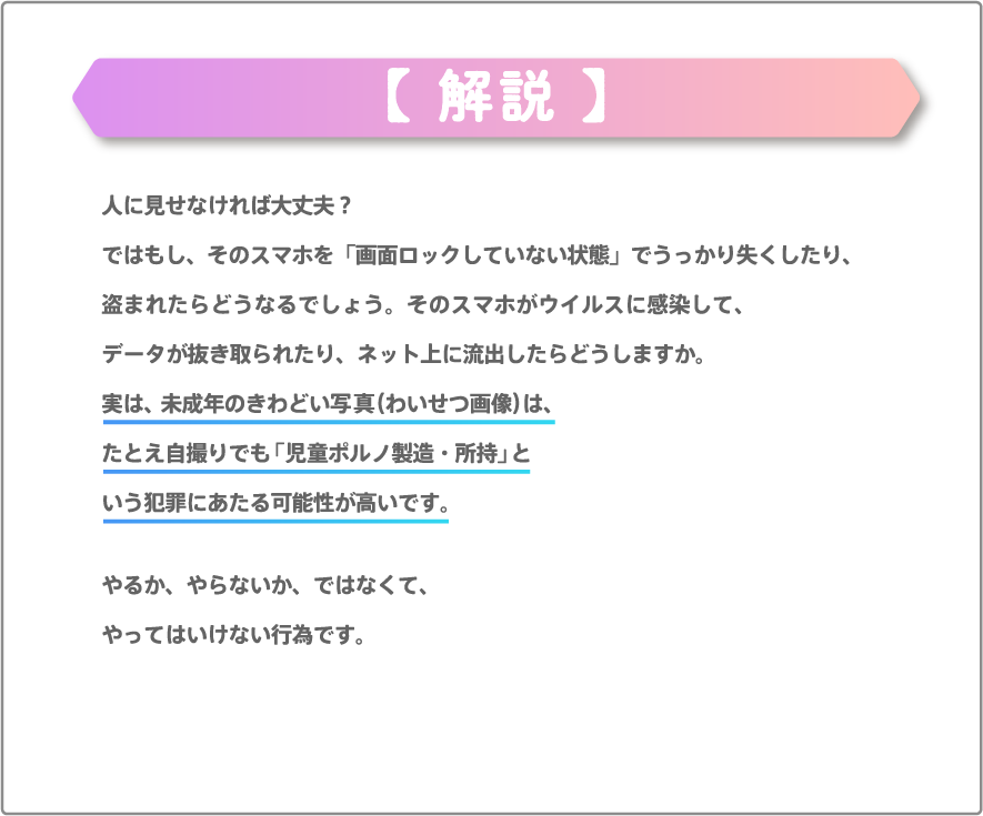 人に見せなければ大丈夫？ではもし、そのスマホを「画面ロックしていない状態」でうっかり失くしたり、盗まれたらどうなるでしょう。そのスマホがウイルスに感染して、データが抜き取られたり、ネット上に流出したらどうしますか。実は、未成年のきわどい写真（わいせつ画像）は、たとえ自撮りでも「児童ポルノ製造・所持」という犯罪にあたる可能性が高いです。やるか、やらないか、ではなくて、やってはいけない行為です。