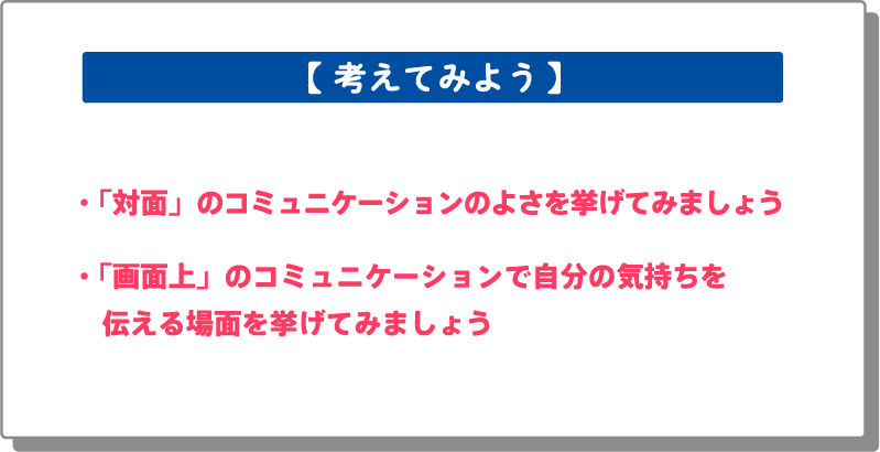 「対面」のコミュニケーションのよさを挙げてみましょう。「画面上」のコミュニケーションで自分の気持ちを伝える場面を挙げてみましょう