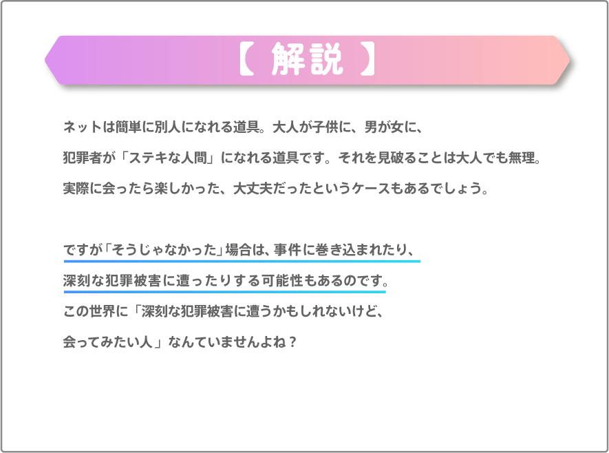 ネットは簡単に別人になれる道具。大人が子供に、男が女に、犯罪者が「ステキな人間」になれる道具です。それを見破ることは大人でも無理です。実際に会ったら楽しかった、大丈夫だったというケースもあるでしょう。ですが「そうじゃなかった」場合は、事件に巻き込まれたり、深刻な犯罪被害に遭ったりする可能性もあるのです。この世界に「深刻な犯罪被害に遭うかもしれないけど、会ってみたい人」なんていませんよね？