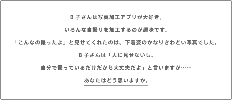 B子さんは写真加工アプリが大好き。いろんな自撮りを加工するのが趣味です。「こんなの撮ったよ」と見せてくれたのは、下着姿のかなりきわどい写真でした。B子さんは「人に見せないし、自分で撮っているだけだから大丈夫だよ」と言いますが……あなたはどう思いますか。