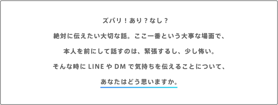 ズバリ！あり？なし？絶対に伝えたい大切な話。ここ一番という大事な場面で、本人を前にして話すのは、緊張するし、少し怖い。そんな時にLINEやDMで気持ちを伝えることについて、あなたはどう思いますか。