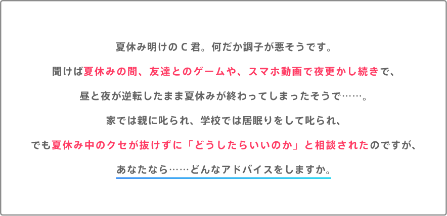 夏休み明けのC君。何だか調子が悪そうです。聞けば夏休みの間、友達とのゲームや、スマホ動画で夜更かし続きで、昼と夜が逆転したまま夏休みが終わってしまったそうで……。家では親に叱られ、学校では居眠りをして叱られ、でも夏休み中のクセが抜けずに「どうしたらいいのか」と相談されたのですが、あなたらなら……どんなアドバイスをしますか。