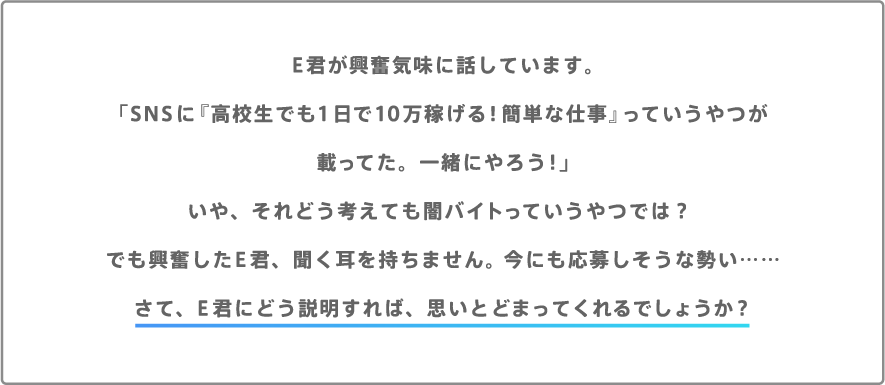 E君が興奮気味に話しています。「SNSに『高校生でも1日で10万稼げる！簡単な仕事』っていうやつが載ってた。一緒にやろう！」いや、それどう考えても闇バイトっていうやつでは？でも興奮したE君、聞く耳を持ちません。今にも応募しそうな勢い……さて、E君にどう説明すれば、思いとどまってくれるでしょうか？