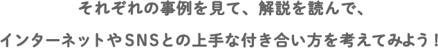 それぞれの事例を見て、解説を読んで、インターネットやSNSとの上手な付き合い方を考えてみよう！
