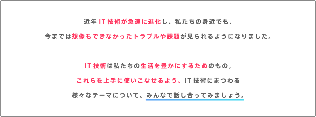 近年IT技術が急速に進化し、私たちの身近でも、今までは想像もできなかったトラブルや課題が見られるようになりました。IT技術は私たちの生活を豊かにするためのもの。これらを上手に使いこなせるよう、IT技術にまつわる様々なテーマについて、みんなで話し合ってみましょう。