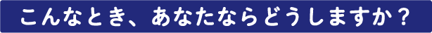 こんなとき、あなたならどうしますか？