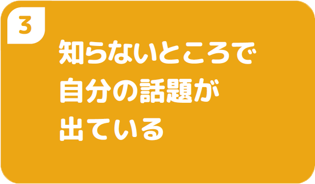 ③知らないところで自分の話題が出ている