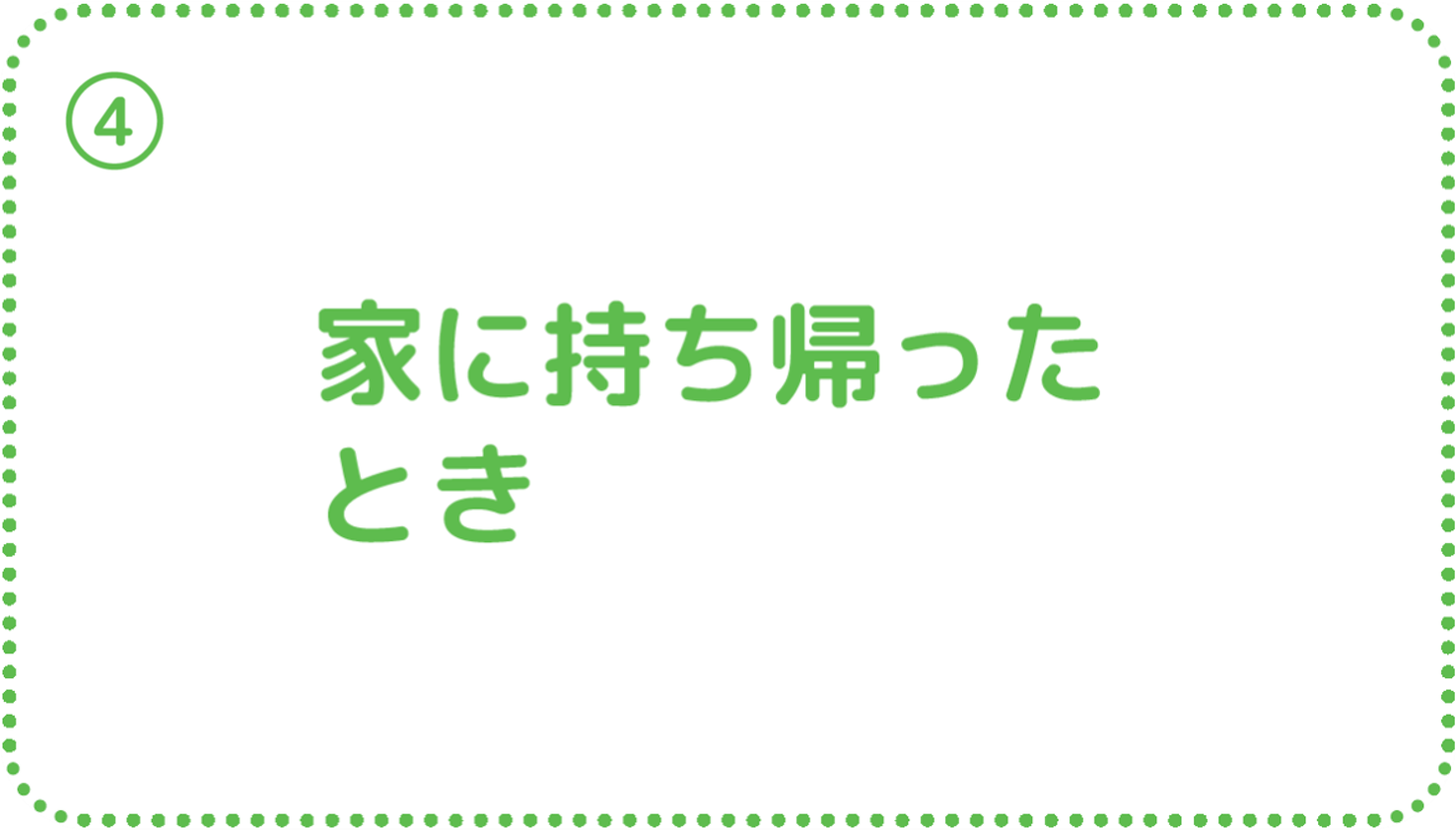 ④家に持ち帰ったとき